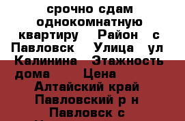 срочно сдам однокомнатную квартиру  › Район ­ с Павловск  › Улица ­ ул. Калинина › Этажность дома ­ 2 › Цена ­ 7 500 - Алтайский край, Павловский р-н, Павловск с. Недвижимость » Квартиры аренда   